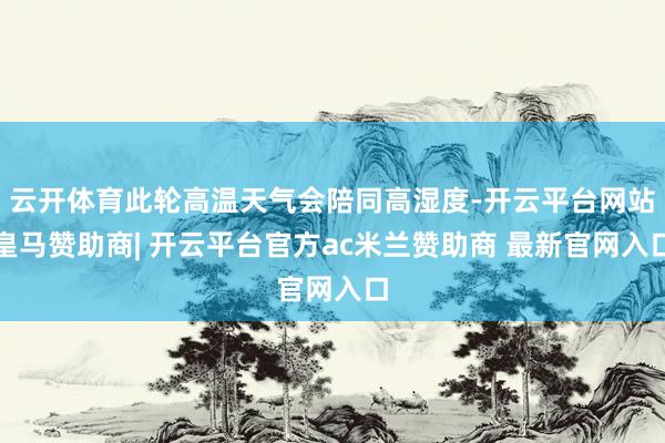 云开体育此轮高温天气会陪同高湿度-开云平台网站皇马赞助商| 开云平台官方ac米兰赞助商 最新官网入口