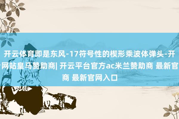 开云体育即是东风-17符号性的楔形乘波体弹头-开云平台网站皇马赞助商| 开云平台官方ac米兰赞助商 最新官网入口