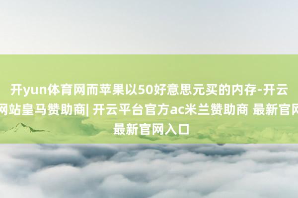 开yun体育网而苹果以50好意思元买的内存-开云平台网站皇马赞助商| 开云平台官方ac米兰赞助商 最新官网入口
