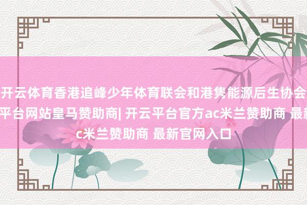 开云体育香港追峰少年体育联会和港隽能源后生协会专揽-开云平台网站皇马赞助商| 开云平台官方ac米兰赞助商 最新官网入口