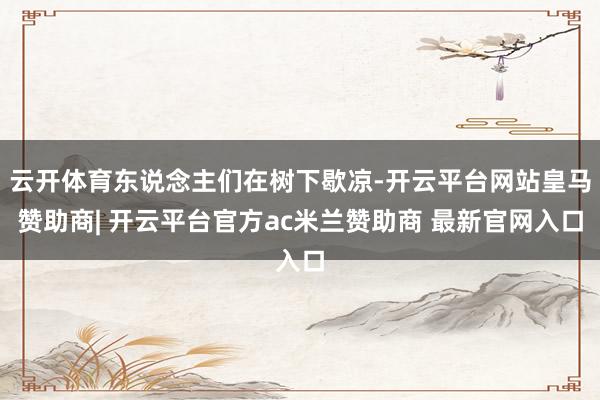 云开体育东说念主们在树下歇凉-开云平台网站皇马赞助商| 开云平台官方ac米兰赞助商 最新官网入口