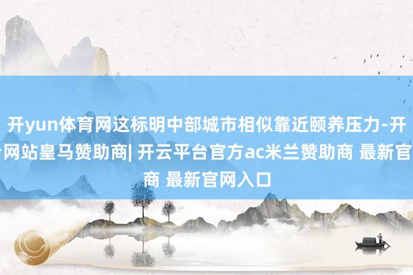 开yun体育网这标明中部城市相似靠近颐养压力-开云平台网站皇马赞助商| 开云平台官方ac米兰赞助商 最新官网入口