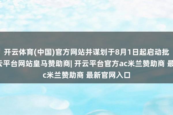 开云体育(中国)官方网站并谋划于8月1日起启动批量交货-开云平台网站皇马赞助商| 开云平台官方ac米兰赞助商 最新官网入口