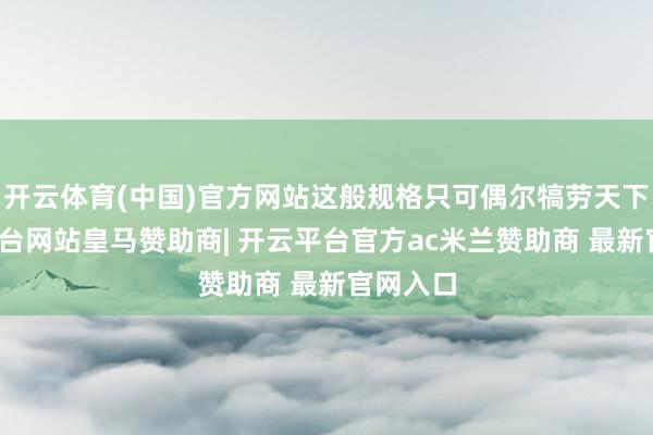 开云体育(中国)官方网站这般规格只可偶尔犒劳天下-开云平台网站皇马赞助商| 开云平台官方ac米兰赞助商 最新官网入口