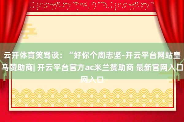 云开体育笑骂谈：“好你个周志坚-开云平台网站皇马赞助商| 开云平台官方ac米兰赞助商 最新官网入口