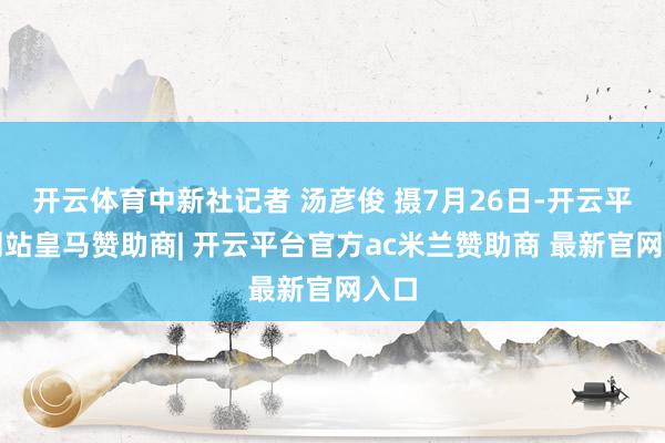开云体育中新社记者 汤彦俊 摄7月26日-开云平台网站皇马赞助商| 开云平台官方ac米兰赞助商 最新官网入口