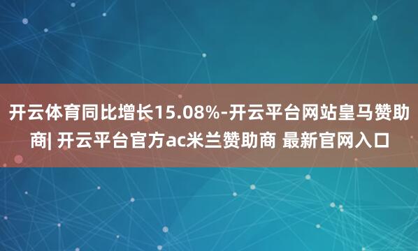 开云体育同比增长15.08%-开云平台网站皇马赞助商| 开云平台官方ac米兰赞助商 最新官网入口