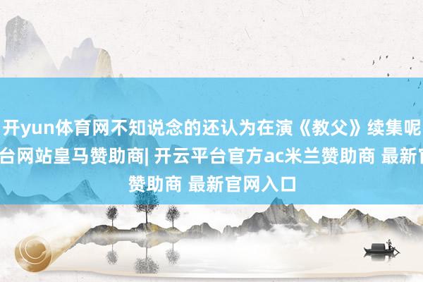 开yun体育网不知说念的还认为在演《教父》续集呢-开云平台网站皇马赞助商| 开云平台官方ac米兰赞助商 最新官网入口