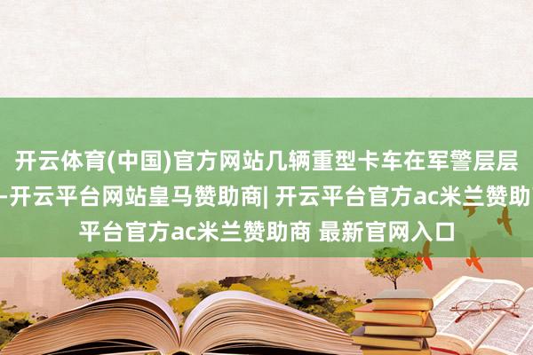 开云体育(中国)官方网站几辆重型卡车在军警层层护卫下冉冉驶出-开云平台网站皇马赞助商| 开云平台官方ac米兰赞助商 最新官网入口