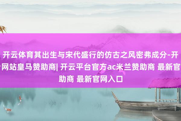 开云体育其出生与宋代盛行的仿古之风密弗成分-开云平台网站皇马赞助商| 开云平台官方ac米兰赞助商 最新官网入口