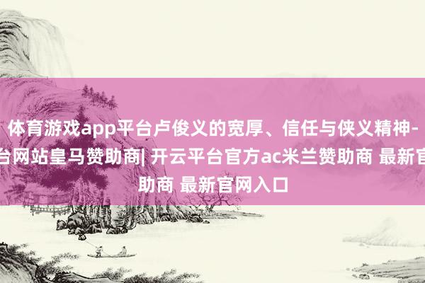 体育游戏app平台卢俊义的宽厚、信任与侠义精神-开云平台网站皇马赞助商| 开云平台官方ac米兰赞助商 最新官网入口