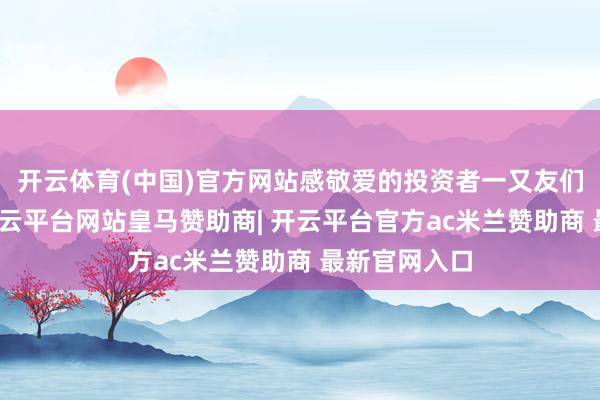开云体育(中国)官方网站感敬爱的投资者一又友们或可随和-开云平台网站皇马赞助商| 开云平台官方ac米兰赞助商 最新官网入口