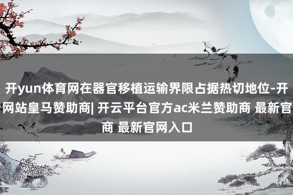 开yun体育网在器官移植运输界限占据热切地位-开云平台网站皇马赞助商| 开云平台官方ac米兰赞助商 最新官网入口