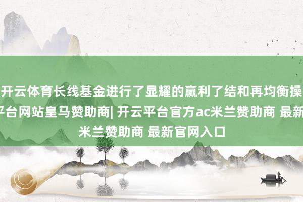 开云体育长线基金进行了显耀的赢利了结和再均衡操作-开云平台网站皇马赞助商| 开云平台官方ac米兰赞助商 最新官网入口