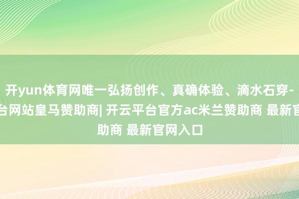 开yun体育网唯一弘扬创作、真确体验、滴水石穿-开云平台网站皇马赞助商| 开云平台官方ac米兰赞助商 最新官网入口