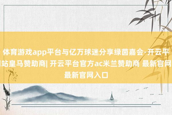 体育游戏app平台与亿万球迷分享绿茵嘉会-开云平台网站皇马赞助商| 开云平台官方ac米兰赞助商 最新官网入口