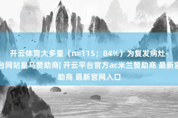 开云体育大多量（n=115；84%）为复发病灶-开云平台网站皇马赞助商| 开云平台官方ac米兰赞助商 最新官网入口