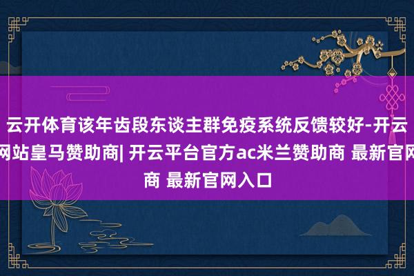 云开体育该年齿段东谈主群免疫系统反馈较好-开云平台网站皇马赞助商| 开云平台官方ac米兰赞助商 最新官网入口