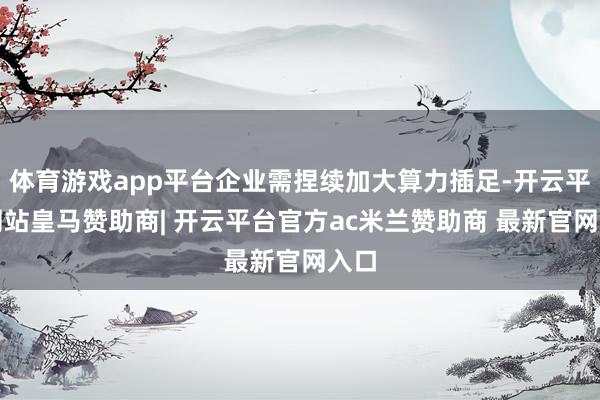 体育游戏app平台企业需捏续加大算力插足-开云平台网站皇马赞助商| 开云平台官方ac米兰赞助商 最新官网入口
