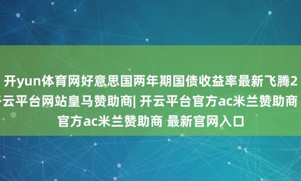 开yun体育网好意思国两年期国债收益率最新飞腾2.22个基点-开云平台网站皇马赞助商| 开云平台官方ac米兰赞助商 最新官网入口