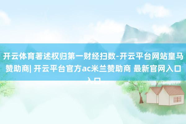 开云体育著述权归第一财经扫数-开云平台网站皇马赞助商| 开云平台官方ac米兰赞助商 最新官网入口