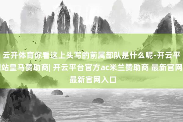云开体育你看这上头写的前属部队是什么呢-开云平台网站皇马赞助商| 开云平台官方ac米兰赞助商 最新官网入口