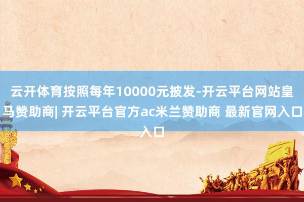云开体育按照每年10000元披发-开云平台网站皇马赞助商| 开云平台官方ac米兰赞助商 最新官网入口