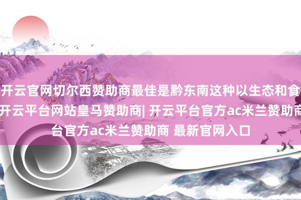 开云官网切尔西赞助商最佳是黔东南这种以生态和食材著明的地区-开云平台网站皇马赞助商| 开云平台官方ac米兰赞助商 最新官网入口