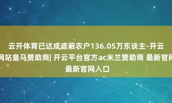 云开体育已达成遮蔽农户136.05万东谈主-开云平台网站皇马赞助商| 开云平台官方ac米兰赞助商 最新官网入口