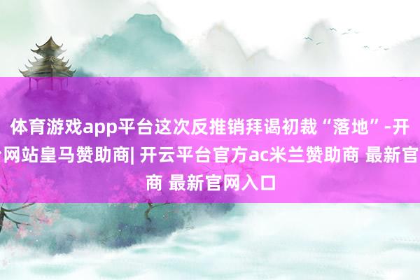 体育游戏app平台这次反推销拜谒初裁“落地”-开云平台网站皇马赞助商| 开云平台官方ac米兰赞助商 最新官网入口