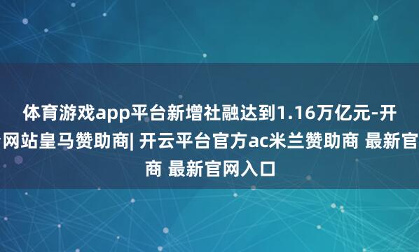 体育游戏app平台新增社融达到1.16万亿元-开云平台网站皇马赞助商| 开云平台官方ac米兰赞助商 最新官网入口
