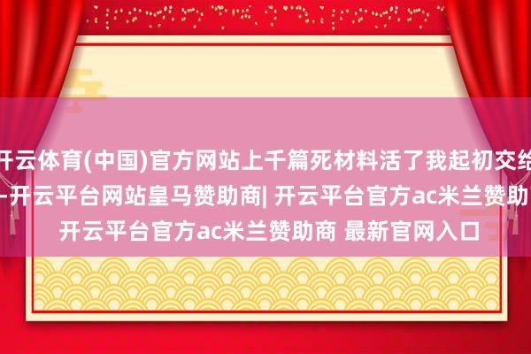 开云体育(中国)官方网站上千篇死材料活了我起初交给 TRAE Work 的-开云平台网站皇马赞助商| 开云平台官方ac米兰赞助商 最新官网入口