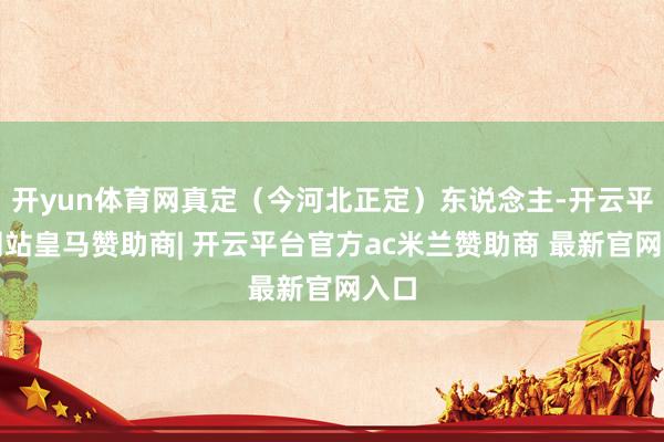 开yun体育网真定(今河北正定)东说念主-开云平台网站皇马赞助商| 开云平台官方ac米兰赞助商 最新官网入口