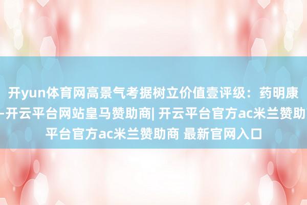 开yun体育网高景气考据树立价值壹评级：药明康德上调事迹带领-开云平台网站皇马赞助商| 开云平台官方ac米兰赞助商 最新官网入口