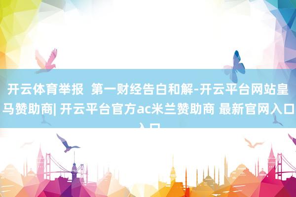 开云体育举报 第一财经告白和解-开云平台网站皇马赞助商| 开云平台官方ac米兰赞助商 最新官网入口