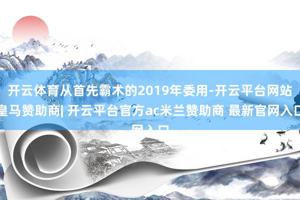 开云体育从首先霸术的2019年委用-开云平台网站皇马赞助商| 开云平台官方ac米兰赞助商 最新官网入口