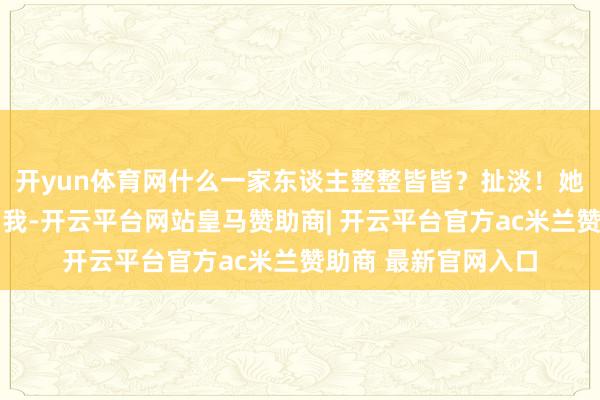 开yun体育网什么一家东谈主整整皆皆？扯淡！她如今唯独了……而我-开云平台网站皇马赞助商| 开云平台官方ac米兰赞助商 最新官网入口
