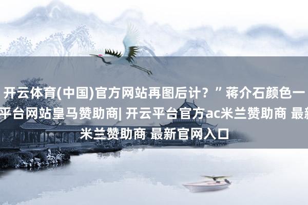 开云体育(中国)官方网站再图后计？”蒋介石颜色一千里-开云平台网站皇马赞助商| 开云平台官方ac米兰赞助商 最新官网入口