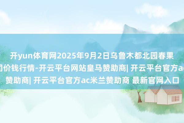 开yun体育网2025年9月2日乌鲁木都北园春果业成见处理有限包袱公司价钱行情-开云平台网站皇马赞助商| 开云平台官方ac米兰赞助商 最新官网入口