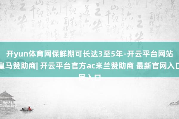开yun体育网保鲜期可长达3至5年-开云平台网站皇马赞助商| 开云平台官方ac米兰赞助商 最新官网入口