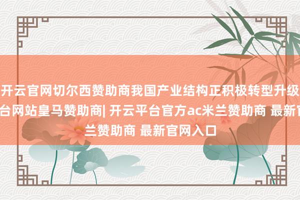 开云官网切尔西赞助商我国产业结构正积极转型升级-开云平台网站皇马赞助商| 开云平台官方ac米兰赞助商 最新官网入口