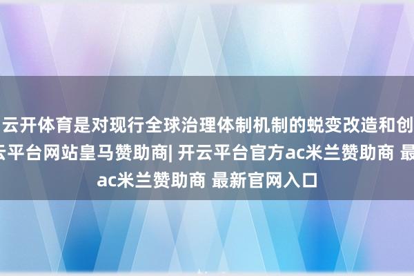 云开体育是对现行全球治理体制机制的蜕变改造和创新完善-开云平台网站皇马赞助商| 开云平台官方ac米兰赞助商 最新官网入口