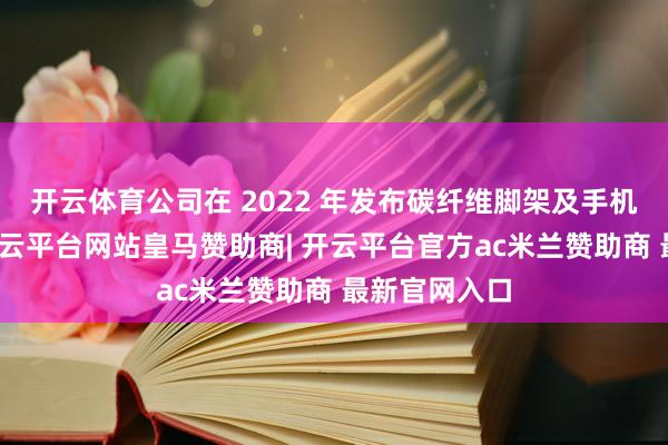 开云体育公司在 2022 年发布碳纤维脚架及手机生态系列-开云平台网站皇马赞助商| 开云平台官方ac米兰赞助商 最新官网入口