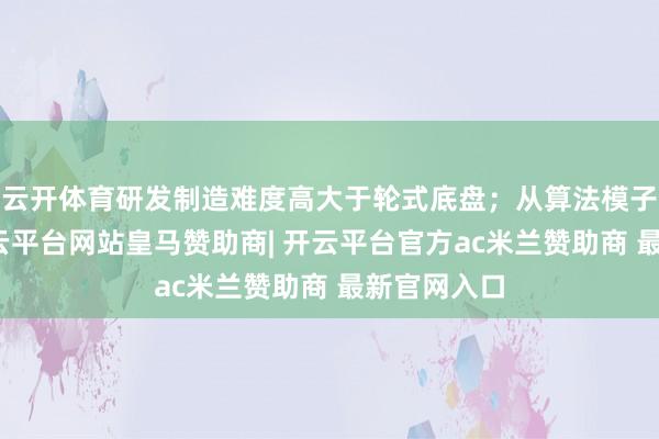 云开体育研发制造难度高大于轮式底盘；从算法模子层面看-开云平台网站皇马赞助商| 开云平台官方ac米兰赞助商 最新官网入口