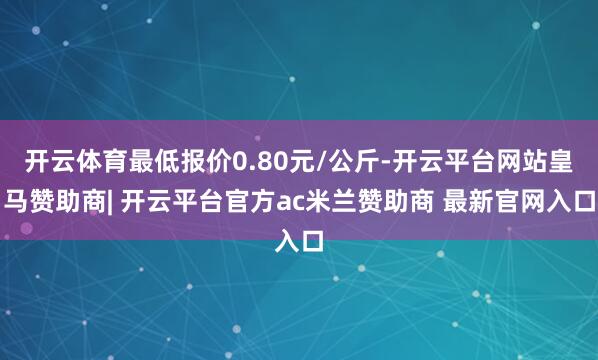 开云体育最低报价0.80元/公斤-开云平台网站皇马赞助商| 开云平台官方ac米兰赞助商 最新官网入口