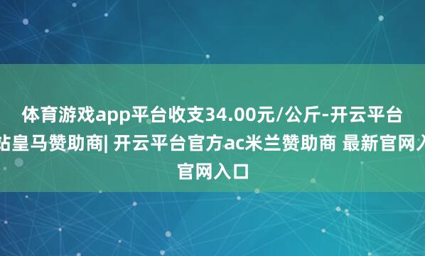 体育游戏app平台收支34.00元/公斤-开云平台网站皇马赞助商| 开云平台官方ac米兰赞助商 最新官网入口