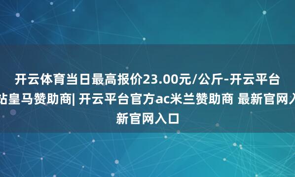 开云体育当日最高报价23.00元/公斤-开云平台网站皇马赞助商| 开云平台官方ac米兰赞助商 最新官网入口