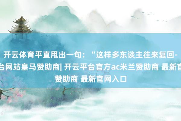 开云体育平直甩出一句：“这样多东谈主往来复回-开云平台网站皇马赞助商| 开云平台官方ac米兰赞助商 最新官网入口