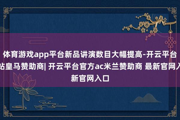 体育游戏app平台新品讲演数目大幅提高-开云平台网站皇马赞助商| 开云平台官方ac米兰赞助商 最新官网入口