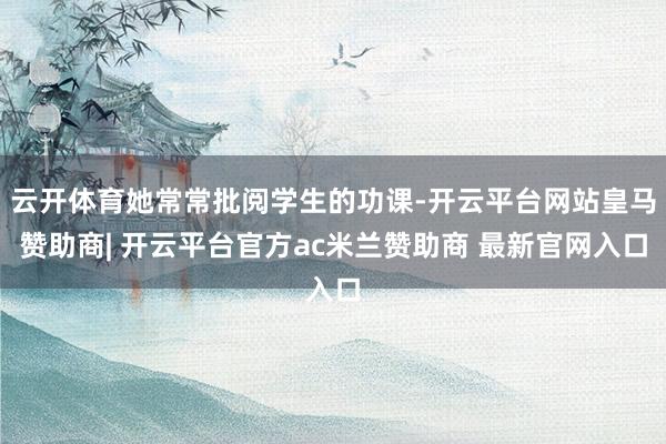 云开体育她常常批阅学生的功课-开云平台网站皇马赞助商| 开云平台官方ac米兰赞助商 最新官网入口